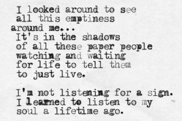 I looked around to see all this emptiness round a me... It's in the shadows of all these paper people watching and waiting for life to tell them to just live. I'm not listening for a sign. I learned to listen to my soul a lifetime ago. 