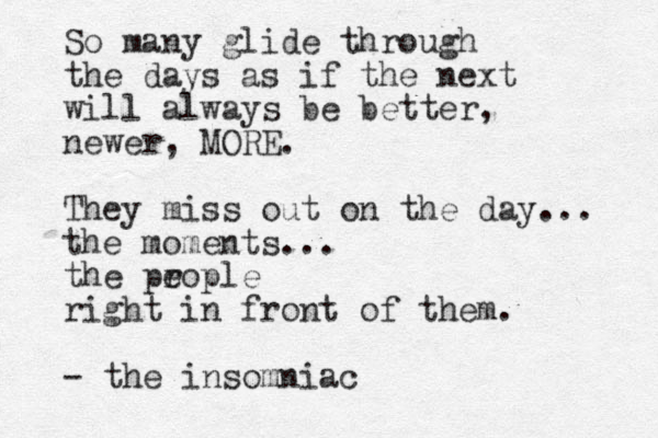 So many glide through the days as if the next will always be better, newer, MORE. They miss out on the day... the moments... the prople e right in front of them. - the insomniac