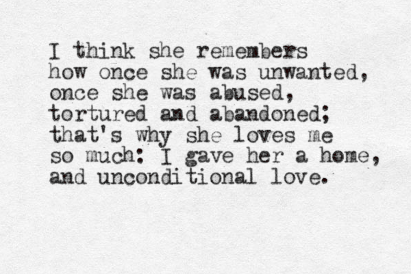 I think she remembers how once she was unwanted, once she was abused, tortured and abandoned; that's why she loves me so much: I gave her a home, and unconditional love. 