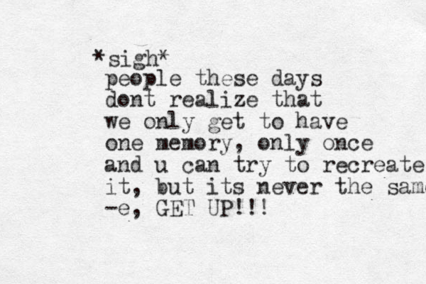 *sigh* people these days dont realize that we only get to have one memory, only once and u can try to recreate it, but its never the same -e , GET UP!!! 