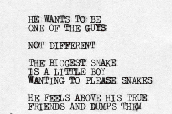 HE WANTS TO BE ONE OF THE GUYS NOT DIFFERENT THE BIGGEST SNAKE IS A LITTLE BOY WANTING TO PLEASE SNAKES HE FEELS ABOVE HIS TRUE FRIENDS AND DUMPS THEM