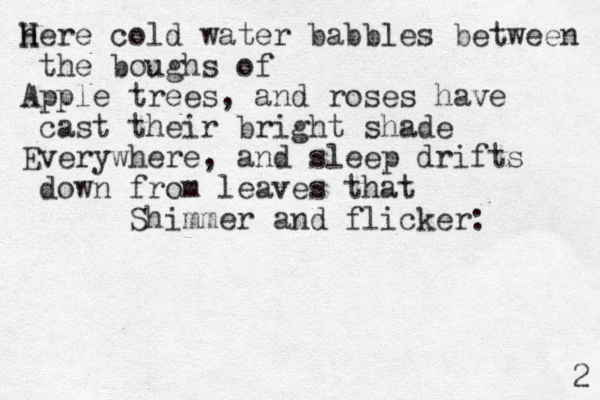 here H H cold water babbles between the boughs of Apple trees, and roses have cast their bright shade Everywhere, and sleep drifts down from leaves that Shimmer and flicker: 2 