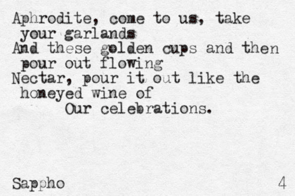 Aphrodite, come to us, take your garlands And these golden cups and the pour out flowing Nectar, pour it out like the honeyed wine of Our celebrations. Sappho n 4 