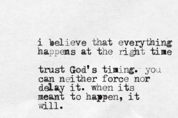 i believe that everything happens at the right time trust God's timing. you can neither force nor delay it. when its meant to happen, it will.
