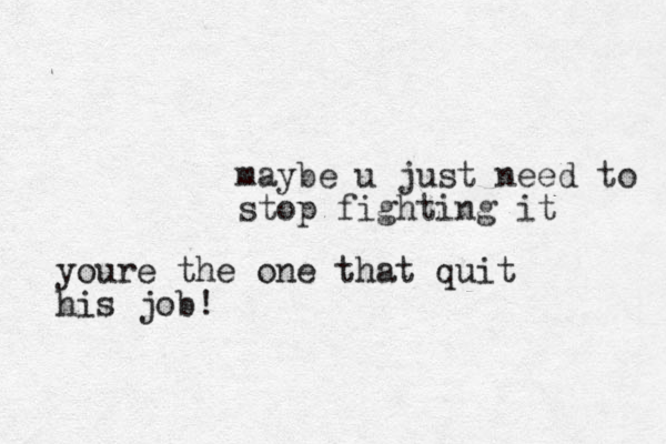 maybe u just need to stop fighting it youre the one that quit his job!
