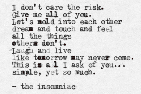 I don't care the risk. Give me all of you. Let's mold into each other dream and touch and feel all the things others don't. Laugh and live like tomorrow may never come. This is all I ask of you... simple, yet so much. - the insomniac