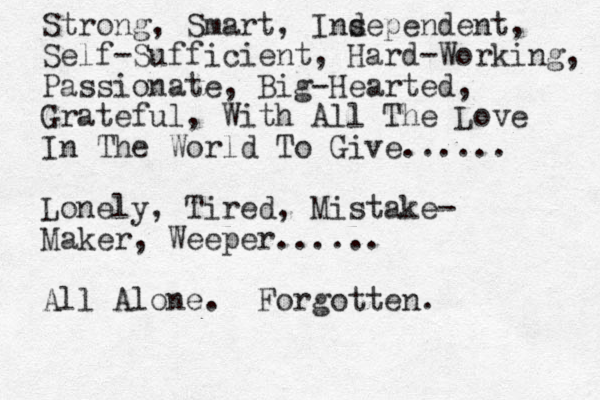 Strong, Smart, Insependent d , Self-Sufficient, Hard-Working, Passionate, Big-Hearted, Grateful, With All The Love In The World To Give...... Lonely, Tired, Mistake- Maker, Weeper...... A ll Alone. Forgotten.