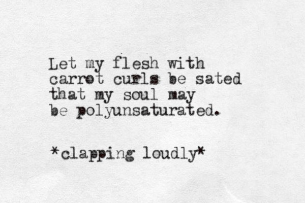 Let my flesh with carrot curls be sated that my soul may be polyunsaturated. *clapping loudly*