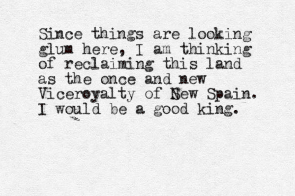Since things are looking glum here, I am thinking of reclaiming this land as the once and new Viceroyalty of S New Spain. I would be a good king. 