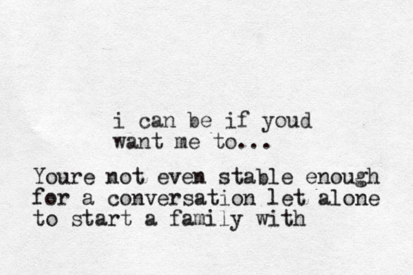 i can be if youd want me to ... Youre not even stable enough for a conversation let alone to start a family with