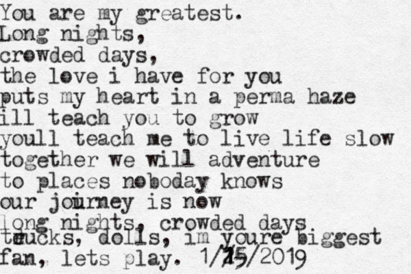 You are my greatest. Long nights, crowded days, the love i have for you puts my heart in a perma haze ill teach you to grow youll teach me to live life slow together we will adventure to places noboday knows our joi u urney is now long nights, crowded days teu d r cks, dolls, im youre biggest fan, lets play. 1// 1- 1 1 25 5/2019 