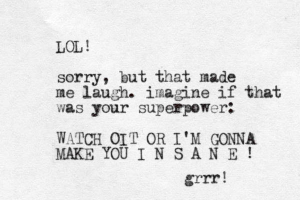 LOL! sorry, but that made me laugh. imagine if that was your superpower: WATCH OIT OR I'M GONNA MAKE YOU I N S A N E ! grrr!