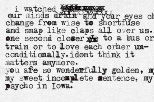 i watched your eyes xxxx xxxxxxxxx xxxxxxxxx xxxxxxxxxxx our minds drain and your eyes change dro change from wise to shortfuse and snap like claps all over us. one second closer yo xx xx x x to a bus or train or to love each orher un- conditionally.idont think it matters anymore. you afe re so wonderfully golden, my s my sweet incomplete sentence, my psycho in Iowa. 