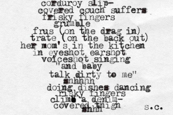 corduroy slip- covered couch suffers frisky fingers grumble frus (on the drag in) trate (on the back out) her mom's in the kitchen in eyeshot earshot voiceshot singing "and baby talk dirty to me" shhhhh doing dishes dancing risky fingers climd b b b a denim- covered thigh shhh h s.c. 