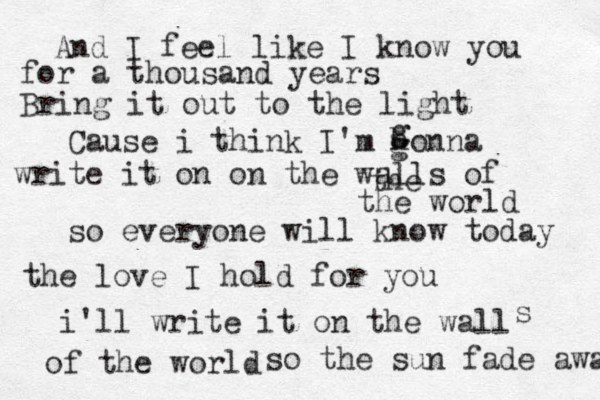 And I feel like I know you for a thousand years Bring it out to the light Cause i think I'm honna g g g write it on on the walls of the the world so everyone will know today the love I hold for you i'll write it on the wall s of the world so the sun fade away 