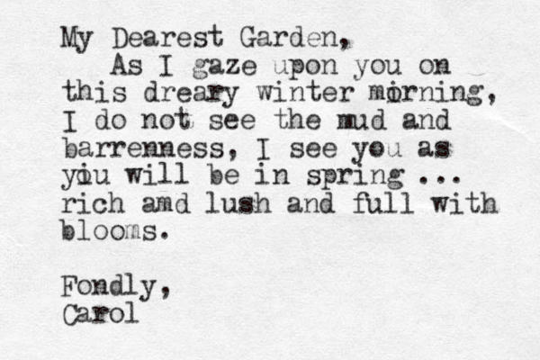 My Dearest Garden, As I gaze upon you on this dreary winter mirning, o I do not see the mud and barrenness, I see you as yiu will be in spring ... o rich amd lush and full with blooms. Fondly, Carol 