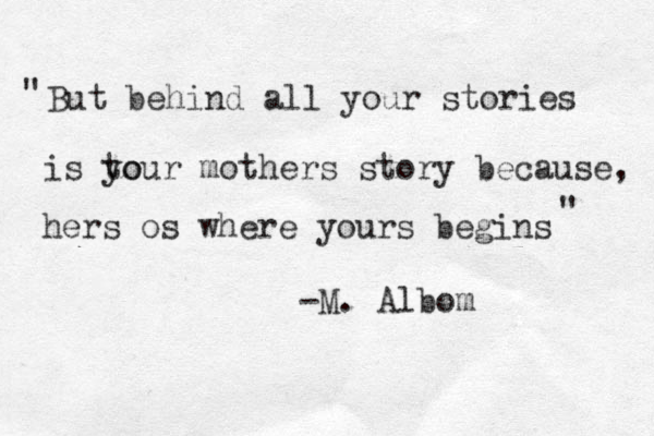 But behind all your stories is to your mothers story because, hers os where yours begins " " -M. Albom