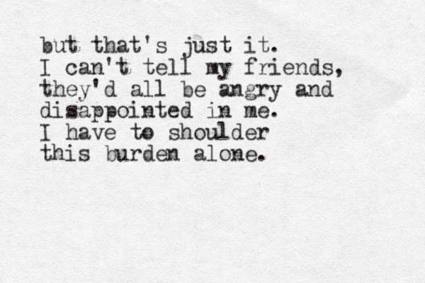 but that's just it. I can't tell my friends, they'd all be angry and disappointed in me. I have to shoulder this burden alone.