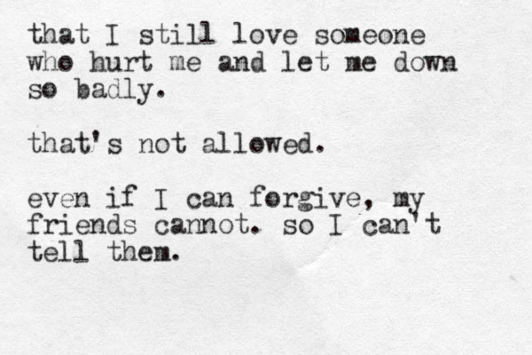 that I still love someone who hurt me and let me down so badly. that's not allowed. even if I can forgive, my friends cannot. so I can't tell them.
