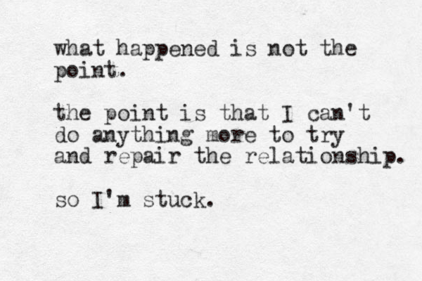 what happened is not the point. the point is that I can't do anything more to try and repair the relationship. so I'm stuck.