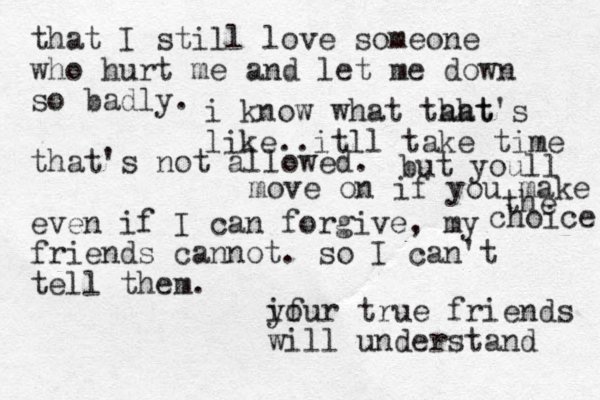 that I still love someone who hurt me and let me down so badly. that's not allowed. even if I can forgive, my friends cannot. so I can't tell them. if your true friends will understand i know what taht hat's like..itll take time but youll move on if you make the choice 