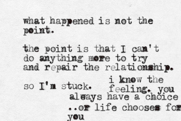 what happened is not the point. the point is that I can't do anything more to try and repair the relationship. so I'm stuck. i know the feeling. you aleays w have a choice ..or life chooses for you