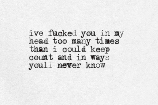 ive fucked you in my head too many times than i could keep count and in ways youll never know
