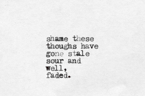 shame these thoughs have gone stale sour and well, faded.