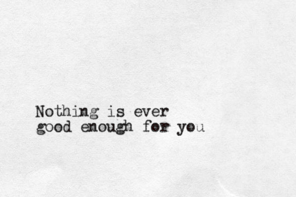 Nothing is ever good enough for you