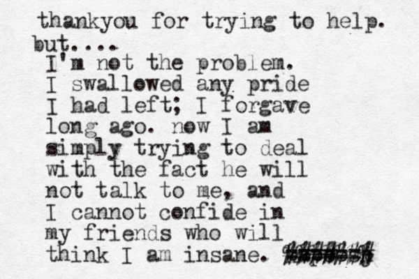 I'm not the problem. I swallowed any pride I had left; I forgave long ago. now I am simply trying to deal with the fact he will not talk to me, and I cannot confide in my friends who will think I am insane. kapeesj h ####### %%%%%%% ====== thankyou for trying to help. but.... 