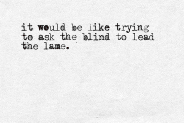 it would be like trying to ask the blind to lead the lame.