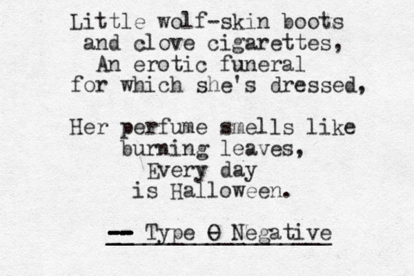 Little wolf-skin boots and clove cigarettes, An erotic funeral for which she's dressed, Her perfume smells like burning leaves, Every day is Halloween. -- -- -- -- -- __ __________________ Type O - Negative 