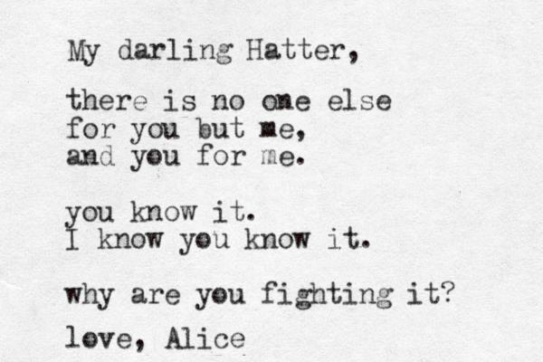 there is no one else for you but me, and you for me. you know it. I know you know it. why are you fighting it? love, Alice My darling Hatter, 