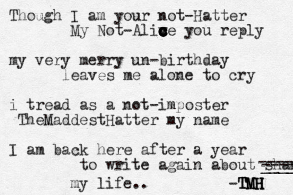 Though I am you r not-Hatter My Not-Aliv c c c c c c c c c c c c c ce you reply my very merry un-birthday leaves me alone to cry i tread as a not-imposter Them MaddestHatter my name I am back here after a year to write again about shame ---- ____ ------ my life.. -TMH TMH TMH TMH 