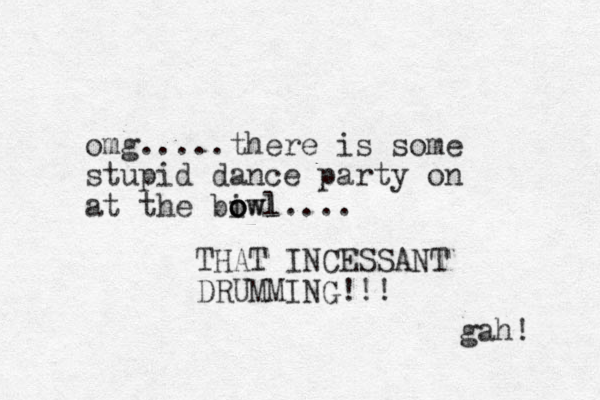 omg.....there is some stupid dance party on at the i bowl owl o .... THAT INCESSANT DRUMMING!!! gah! 