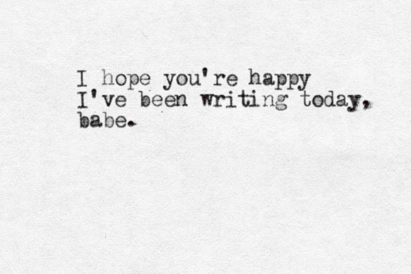 I hope you're happy I've been writing today, babe.