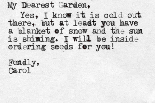 My Dearest Garden, Yes, I know it is cold out there, but at leadt st you have a blanket of snow and the sun is shining. I will be inside ordering seeds for you! Fondly, Carol
