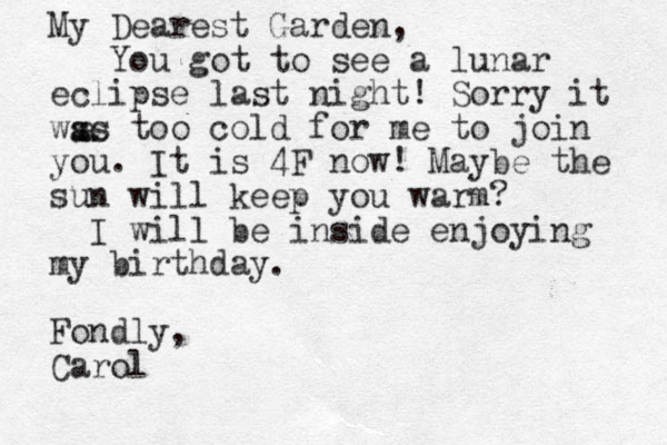 My Dearest Garden , You got to see a lunar eclipse last night! Sorry it wss too cold for me to join a as you. It is 4F now! Maybe the sun will keep you warm? I will be inside enjoying my birthday. Fondly, Carol