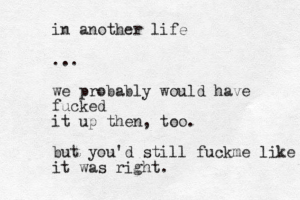 in another life ... we probably would have fucked it up then, too. but you'd still f u k c me like it was right. 