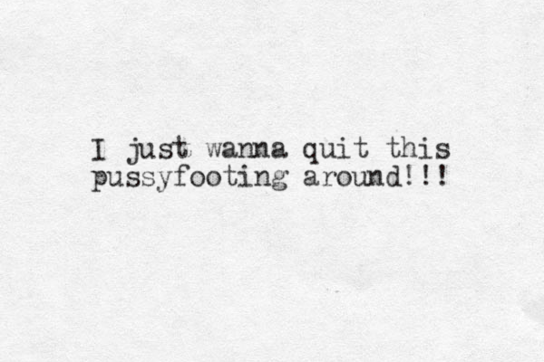 I just wanna quit this pussyfooting around!!!