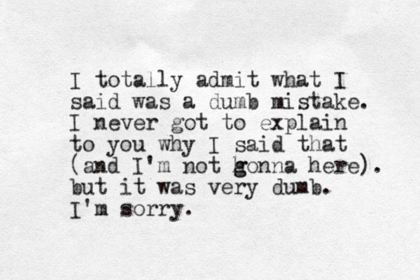 I totally admit what I said was a dumb mistake. I never got to explain to you why I said that (and I'm not h g gonna here). but it was very dumb. I'm sorry.