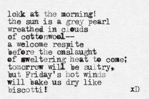 lokk at the morning! the sun is a grey pearl wreathed in clouds of cottonwool-- a welcome respite before the onslaught of sweltering heat to come; tomorrow will be sultry, but Friday's hot winds will bake us dry like biscotti! xD 