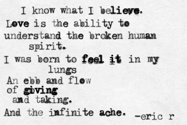 I know what I believw e eve li i ie v e e eve Love ve ove is the e ability y to . understand d the e broke en human ma spirit. I was born to feel feel feel feel it it i i t t in i my lungs gs An ebb and flow of go iv iv ving ving g giving and taking. And the infinite te ache ache. -eric r 