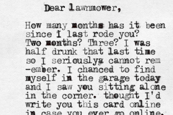 Dear De r lawnmower, How many months has it been since i I last rode you? Teo w wo months? Three? I was half drunk that last time so I seriouslya y cannot rem -ember. I chanced to find myself in the garage today and I saw you sitting alone in the corner. thought I'd write you this card online in case you ever go online. 
