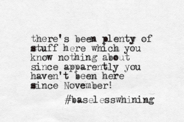 there's been plenty of stuff here which you know nothing about since apparently you haven't been here since November! #baselesswhining