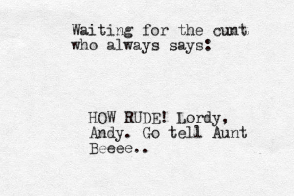 Waiting for the cunt who always says: HOW RUDE! Lordy, Andy. Go tell Aunt Beeee..