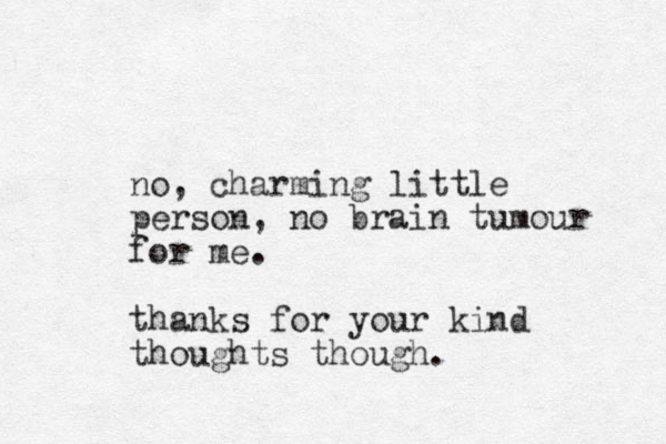 no, charming little person, o n brain tumour for me. thanks for your kind thoughts though.