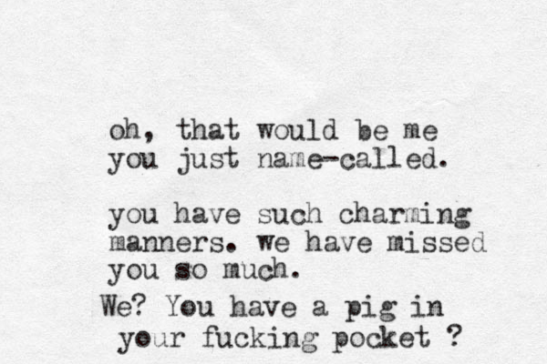 oh, that would e b me you just name-called. you have such charming manners. we have missed you so much. We? You have a pig in your fucking pocket ? 