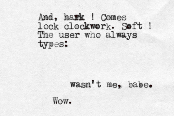 And , hark ! Comes lock clockwork . Soft ! The user who always types: wasn't me , babe. Wow. 