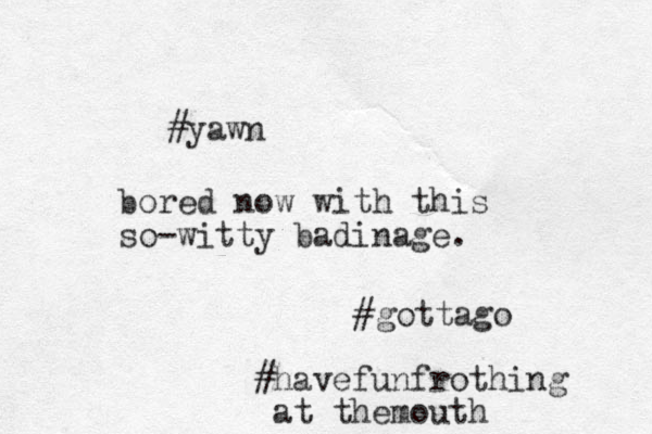 #yawn bored now with this so-witty badinage. #gottago #havefunfrothing at themouth